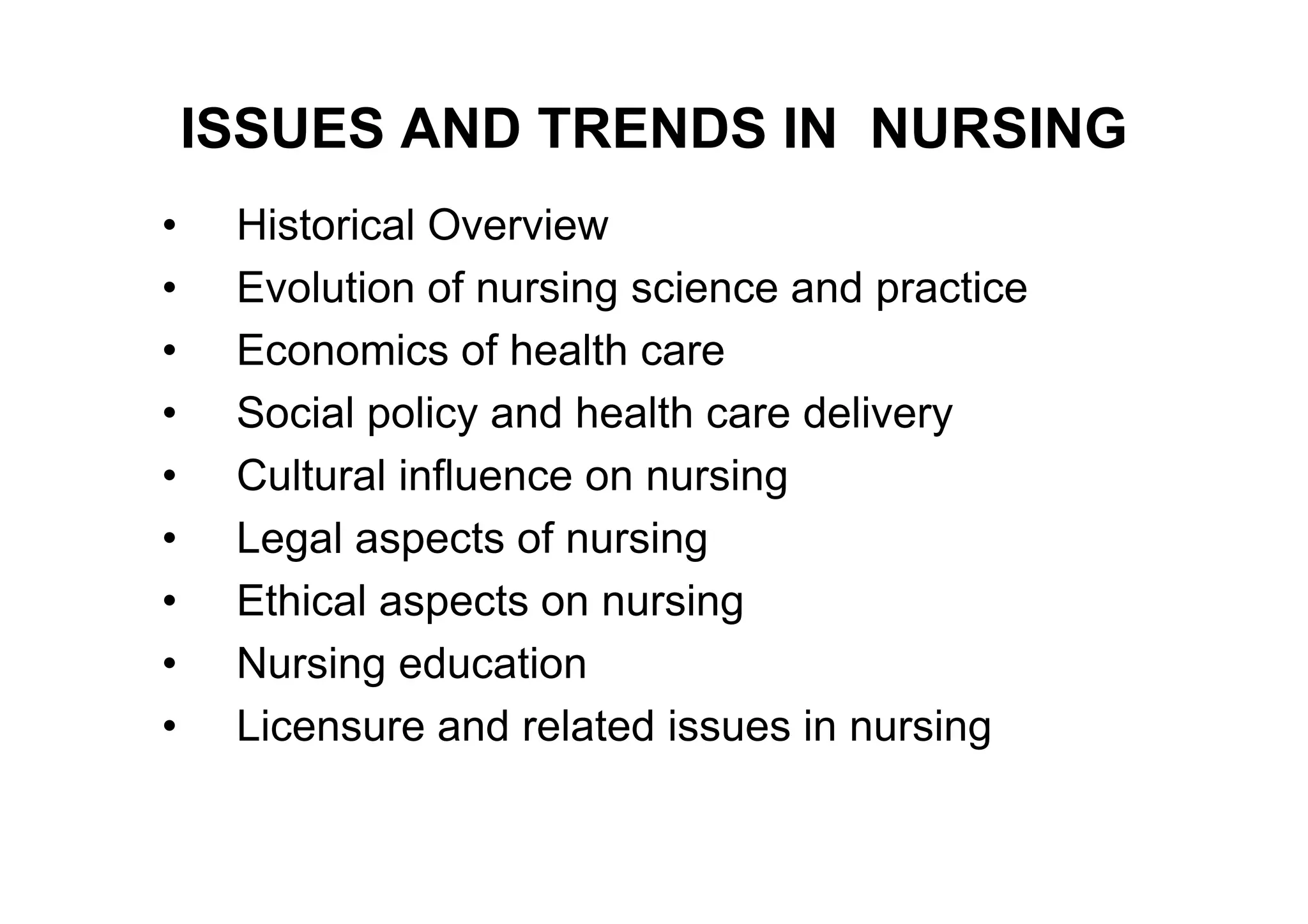 ISSUES AND TRENDS IN NURSING
•    Historical Overview
•    Evolution of nursing science and practice
•    Economics of health care
•    Social policy and health care delivery
•    Cultural influence on nursing
•    Legal aspects of nursing
•    Ethical aspects on nursing
•    Nursing education
•    Licensure and related issues in nursing
 