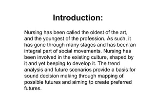 Introduction:
Nursing has been called the oldest of the art,
and the youngest of the profession. As such, it
has gone through many stages and has been an
integral part of social movements. Nursing has
been involved in the existing culture, shaped by
it and yet beeping to develop it. The trend
analysis and future scenarios provide a basis for
sound decision making through mapping of
possible futures and aiming to create preferred
futures.
 