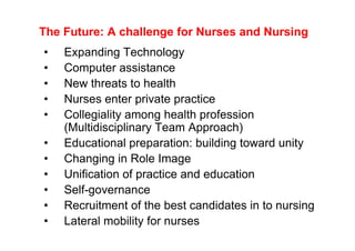 The Future: A challenge for Nurses and Nursing
•   Expanding Technology
•   Computer assistance
•   New threats to health
•   Nurses enter private practice
•   Collegiality among health profession
    (Multidisciplinary Team Approach)
•   Educational preparation: building toward unity
•   Changing in Role Image
•   Unification of practice and education
•   Self-governance
•   Recruitment of the best candidates in to nursing
•   Lateral mobility for nurses
 