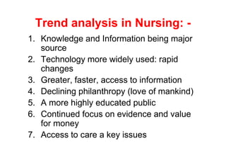 Trend analysis in Nursing: -
1. Knowledge and Information being major
   source
2. Technology more widely used: rapid
   changes
3. Greater, faster, access to information
4. Declining philanthropy (love of mankind)
5. A more highly educated public
6. Continued focus on evidence and value
   for money
7. Access to care a key issues
 