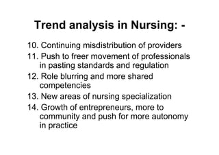 Trend analysis in Nursing: -
10. Continuing misdistribution of providers
11. Push to freer movement of professionals
   in pasting standards and regulation
12. Role blurring and more shared
   competencies
13. New areas of nursing specialization
14. Growth of entrepreneurs, more to
   community and push for more autonomy
   in practice
 