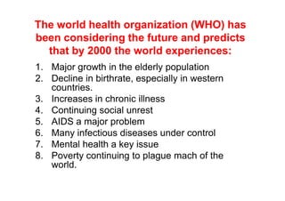 The world health organization (WHO) has
been considering the future and predicts
  that by 2000 the world experiences:
1. Major growth in the elderly population
2. Decline in birthrate, especially in western
   countries.
3. Increases in chronic illness
4. Continuing social unrest
5. AIDS a major problem
6. Many infectious diseases under control
7. Mental health a key issue
8. Poverty continuing to plague mach of the
   world.
 