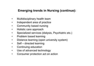 Emerging trends in Nursing (continue):

•   Multidisciplinary health team
•   Independent area of practice
•   Community based nursing
•   Holistic care approach
•   Specialized services (dialysis, Psychiatric etc.)
•   Problem based learning
•   Distance learning (open university system)
•   Self – directed learning
•   Continuing education
•   Use of advanced technology
•   Consumer protection act on action
 