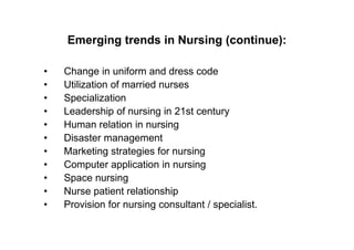 Emerging trends in Nursing (continue):

•   Change in uniform and dress code
•   Utilization of married nurses
•   Specialization
•   Leadership of nursing in 21st century
•   Human relation in nursing
•   Disaster management
•   Marketing strategies for nursing
•   Computer application in nursing
•   Space nursing
•   Nurse patient relationship
•   Provision for nursing consultant / specialist.
 