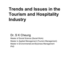Trends and Issues in the
Tourism and Hospitality
Industry
Dr. S K Cheung
Master of Social Science (Social Work)
Master in Applied Management (Tourism Management)
Master in Environmental and Business Management
PhD
 