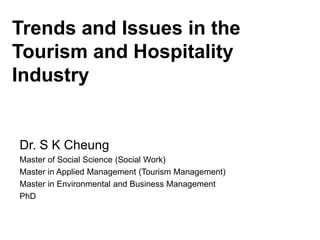 Trends and Issues in the
Tourism and Hospitality
Industry
Dr. S K Cheung
Master of Social Science (Social Work)
Master in Applied Management (Tourism Management)
Master in Environmental and Business Management
PhD
 