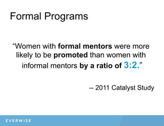 Formal Programs
“Women with formal mentors were more
likely to be promoted than women with
informal mentors by a ratio of 3:2.”
-- 2011 Catalyst Study
 