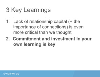 3 Key Learnings
1.  Lack of relationship capital (+ the
importance of connections) is even
more critical than we thought
2.  Commitment and investment in your
own learning is key
 