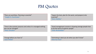 “Plans are worthless. Planning is essential“
“ Dwight D. Eisenhower ”
“Time is the scarcest resource and unless it is managed nothing
else can be managed”
“Peter Drucker”
“Change before you have to”
“Jack Welch”
“Expect the best, plan for the worst, and prepare to be
surprised”
“Denis Waitley”
“Good management consists in showing average people how
to do the work of superior people”
“John Rockefeller”
“Estimating is what you do when you don't know”
“Sherman Kent”
PM Quotes
40
 