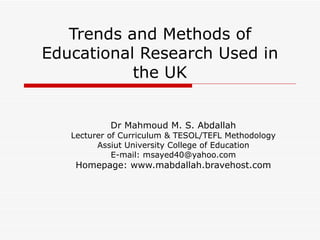 Trends and Methods of Educational Research Used in the UK Dr Mahmoud M. S. Abdallah Lecturer of Curriculum & TESOL/TEFL Methodology Assiut University College of Education E-mail: msayed40@yahoo.com Homepage: www.mabdallah.bravehost.com 