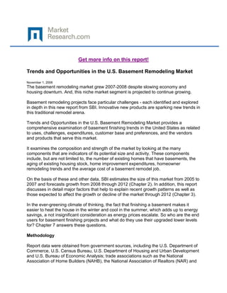 Get more info on this report!

Trends and Opportunities in the U.S. Basement Remodeling Market

November 1, 2008
The basement remodeling market grew 2007-2008 despite slowing economy and
housing downturn. And, this niche market segment is projected to continue growing.

Basement remodeling projects face particular challenges - each identified and explored
in depth in this new report from SBI. Innovative new products are sparking new trends in
this traditional remodel arena.

Trends and Opportunities in the U.S. Basement Remodeling Market provides a
comprehensive examination of basement finishing trends in the United States as related
to uses, challenges, expenditures, customer base and preferences, and the vendors
and products that serve this market.

It examines the composition and strength of the market by looking at the many
components that are indicators of its potential size and activity. These components
include, but are not limited to, the number of existing homes that have basements, the
aging of existing housing stock, home improvement expenditures, homeowner
remodeling trends and the average cost of a basement remodel job.

On the basis of these and other data, SBI estimates the size of this market from 2005 to
2007 and forecasts growth from 2008 through 2012 (Chapter 2). In addition, this report
discusses in detail major factors that help to explain recent growth patterns as well as
those expected to affect the growth or decline of the market through 2012 (Chapter 3).

In the ever-greening climate of thinking, the fact that finishing a basement makes it
easier to heat the house in the winter and cool in the summer, which adds up to energy
savings, a not insignificant consideration as energy prices escalate. So who are the end
users for basement finishing projects and what do they use their upgraded lower levels
for? Chapter 7 answers these questions.

Methodology

Report data were obtained from government sources, including the U.S. Department of
Commerce, U.S. Census Bureau, U.S. Department of Housing and Urban Development
and U.S. Bureau of Economic Analysis; trade associations such as the National
Association of Home Builders (NAHB), the National Association of Realtors (NAR) and
 