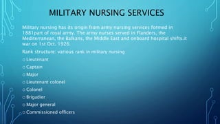 MILITARY NURSING SERVICES
Military nursing has its origin from army nursing services formed in
1881part of royal army. The army nurses served in Flanders, the
Mediterranean, the Balkans, the Middle East and onboard hospital shifts.it
war on 1st Oct. 1926.
Rank structure: various rank in military nursing
o Lieutenant
o Captain
o Major
o Lieutenant colonel
o Colonel
o Brigadier
o Major general
o Commissioned officers
 