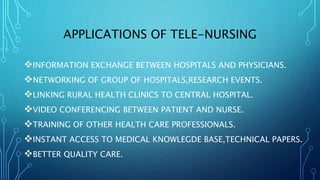 APPLICATIONS OF TELE-NURSING
INFORMATION EXCHANGE BETWEEN HOSPITALS AND PHYSICIANS.
NETWORKING OF GROUP OF HOSPITALS,RESEARCH EVENTS.
LINKING RURAL HEALTH CLINICS TO CENTRAL HOSPITAL.
VIDEO CONFERENCING BETWEEN PATIENT AND NURSE.
TRAINING OF OTHER HEALTH CARE PROFESSIONALS.
INSTANT ACCESS TO MEDICAL KNOWLEGDE BASE,TECHNICAL PAPERS.
BETTER QUALITY CARE.
 