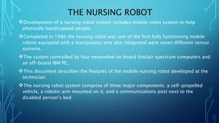 THE NURSING ROBOT
Development of a nursing robot system includes mobile robot system to help
physically handicapped people.
Completed in 1986 the nursing robot was one of the first fully functioning mobile
robots equipped with a manipulator arm also integrated were seven different sensor
systems.
The system controlled by four networked on board Sinclair spectrum computers and
an off-board IBM PC.
This document describes the features of the mobile nursing robot developed at the
technician.
The nursing robot system comprise of three major components: a self-propelled
vehicle, a robotic arm mounted on it, and a communications post next to the
disabled person’s bed.
 