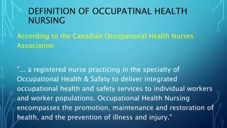 DEFINITION OF OCCUPATINAL HEALTH
NURSING
According to the Canadian Occupational Health Nurses
Association
"... a registered nurse practicing in the specialty of
Occupational Health & Safety to deliver integrated
occupational health and safety services to individual workers
and worker populations. Occupational Health Nursing
encompasses the promotion, maintenance and restoration of
health, and the prevention of illness and injury."
 