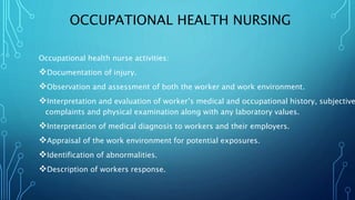 OCCUPATIONAL HEALTH NURSING
Occupational health nurse activities:
Documentation of injury.
Observation and assessment of both the worker and work environment.
Interpretation and evaluation of worker’s medical and occupational history, subjective
complaints and physical examination along with any laboratory values.
Interpretation of medical diagnosis to workers and their employers.
Appraisal of the work environment for potential exposures.
Identification of abnormalities.
Description of workers response.
 