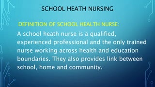 SCHOOL HEATH NURSING
DEFINITION OF SCHOOL HEALTH NURSE:
A school heath nurse is a qualified,
experienced professional and the only trained
nurse working across health and education
boundaries. They also provides link between
school, home and community.
 
