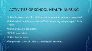 ACTIVITIES OF SCHOOL HEALTH NURSING
 Heath assessment for children at entrance to school as required.
 Individual health interviews offered to young people aged 13-14
years.
Immunization programs.
Child protection.
 Heath education
Implementation of other school health services.
 