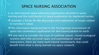 SPACE NURSING ASSOCIATION
Is an international space advocacy organization devoted to space
nursing and the contribution to space exploration by registered nurses.
 provides a forum for the discussion and exploration of issues related
to nursing in space.
The information being learned in the microgravity environment of
space has tremendous application for bed bound patient on earth.
If one were to consider the issue of confined spaces, closed ecological
systems with little personal space and psychological-social
interactions, there are many earth bound counterparts that could
benefit from what is being learned via space research.
 