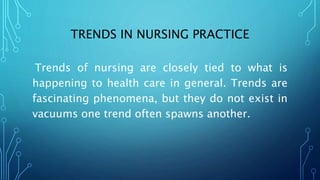 TRENDS IN NURSING PRACTICE
Trends of nursing are closely tied to what is
happening to health care in general. Trends are
fascinating phenomena, but they do not exist in
vacuums one trend often spawns another.
 