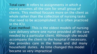 Total care: It refers to assignments in which a
nurse assumes all the care for small group of
clients. This method focuses more on the client as
whole rather than the collection of nursing tasks
that need to be accomplished. It is often practiced
in the ICU.
Case method: This is the oldest models of nursing
care delivery where one nurse provided all the care
needed by a particular client. Although she would
accompany the client to the hospital if necessary.
She provides care in the home and did many
household duties. As time changed this model
became so very impractical
 