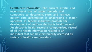 Health care informatics: The current erratic and
inconsistent use of paper records and
computers to document, store and retrieve
patient care information is undergoing a major
upheaval as federal initiatives promote the
development of uniform electronic health record.
An electronic health record is computerized record
of all the health information related to an
individual that can be electronically accessed by
variety of health care providers.
 