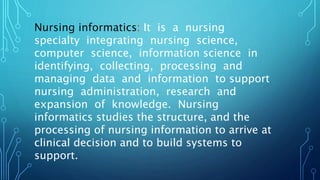 Nursing informatics: It is a nursing
specialty integrating nursing science,
computer science, information science in
identifying, collecting, processing and
managing data and information to support
nursing administration, research and
expansion of knowledge. Nursing
informatics studies the structure, and the
processing of nursing information to arrive at
clinical decision and to build systems to
support.
 