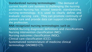 Standardized nursing terminologies: The demand of
current health care systems is challenging the nursing
profession Nursing has moved towards standardizing
nursing terminology. It is used to clearly define and
evaluate nursing care. They can promote continuity of
patient care and provide data can support credibility of
the profession.
ANA recognized nursing terminologies such as:
NANDA Nursing diagnoses definitions and classifications.
Nursing intervention classification (NIC).
Nursing outcomes classification (NOC).
Clinical care classification (CCC).
Systematized nomenclature of medicine clinical
terminology (SNOMED CT).
 