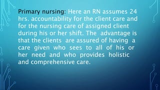 Primary nursing: Here an RN assumes 24
hrs. accountability for the client care and
for the nursing care of assigned client
during his or her shift. The advantage is
that the clients are assured of having a
care given who sees to all of his or
her need and who provides holistic
and comprehensive care.
 