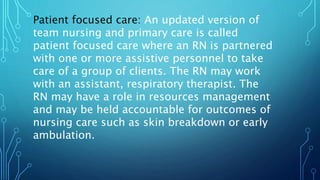 Patient focused care: An updated version of
team nursing and primary care is called
patient focused care where an RN is partnered
with one or more assistive personnel to take
care of a group of clients. The RN may work
with an assistant, respiratory therapist. The
RN may have a role in resources management
and may be held accountable for outcomes of
nursing care such as skin breakdown or early
ambulation.
 