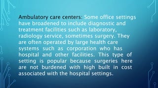 Ambulatory care centers: Some office settings
have broadened to include diagnostic and
treatment facilities such as laboratory,
radiology service, sometimes surgery. They
are often operated by large health care
systems such as corporation who has
hospital and other facilities. This type of
setting is popular because surgeries here
are not burdened with high built in cost
associated with the hospital settings.
 