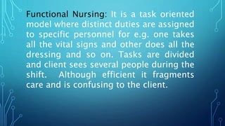Functional Nursing: It is a task oriented
model where distinct duties are assigned
to specific personnel for e.g. one takes
all the vital signs and other does all the
dressing and so on. Tasks are divided
and client sees several people during the
shift. Although efficient it fragments
care and is confusing to the client.
 