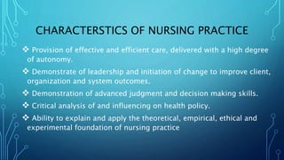 CHARACTERSTICS OF NURSING PRACTICE
 Provision of effective and efficient care, delivered with a high degree
of autonomy.
 Demonstrate of leadership and initiation of change to improve client,
organization and system outcomes.
 Demonstration of advanced judgment and decision making skills.
 Critical analysis of and influencing on health policy.
 Ability to explain and apply the theoretical, empirical, ethical and
experimental foundation of nursing practice
 