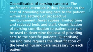 Quantification of nursing care cost: The
professions attention is thus focused on the
cost of providing nursing care to the patient
within the settings of prospective
reimbursement, fewer rupees, limited time
and reduced beds and staff. Quantification
of nursing contribution to patient care can
be used to determine the cost of providing
care to the specific patients. Quantifying
nursing time requires the identification of
the level of nursing care necessary for each
patient.
 
