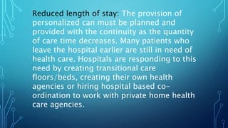 Reduced length of stay: The provision of
personalized can must be planned and
provided with the continuity as the quantity
of care time decreases. Many patients who
leave the hospital earlier are still in need of
health care. Hospitals are responding to this
need by creating transitional care
floors/beds, creating their own health
agencies or hiring hospital based co-
ordination to work with private home health
care agencies.
 