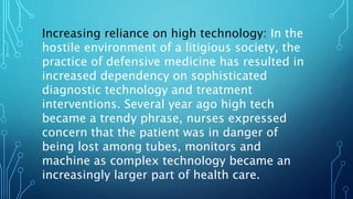 Increasing reliance on high technology: In the
hostile environment of a litigious society, the
practice of defensive medicine has resulted in
increased dependency on sophisticated
diagnostic technology and treatment
interventions. Several year ago high tech
became a trendy phrase, nurses expressed
concern that the patient was in danger of
being lost among tubes, monitors and
machine as complex technology became an
increasingly larger part of health care.
 