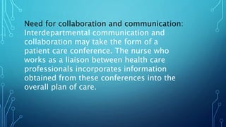 Need for collaboration and communication:
Interdepartmental communication and
collaboration may take the form of a
patient care conference. The nurse who
works as a liaison between health care
professionals incorporates information
obtained from these conferences into the
overall plan of care.
 