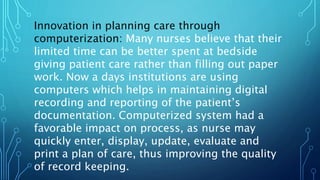 Innovation in planning care through
computerization: Many nurses believe that their
limited time can be better spent at bedside
giving patient care rather than filling out paper
work. Now a days institutions are using
computers which helps in maintaining digital
recording and reporting of the patient’s
documentation. Computerized system had a
favorable impact on process, as nurse may
quickly enter, display, update, evaluate and
print a plan of care, thus improving the quality
of record keeping.
 