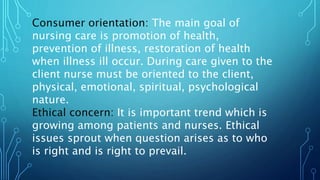 Consumer orientation: The main goal of
nursing care is promotion of health,
prevention of illness, restoration of health
when illness ill occur. During care given to the
client nurse must be oriented to the client,
physical, emotional, spiritual, psychological
nature.
Ethical concern: It is important trend which is
growing among patients and nurses. Ethical
issues sprout when question arises as to who
is right and is right to prevail.
 