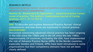 RESEARCH ARTICLE:
Advanced practice nurses' scope of practice: a qualitative study of
advanced clinical competencies.
Niemen AL, Mannevaara B, Fagerström L. advanced practice nurses’
scope of practice. The Authors. Scandinavian Journal of Caring
Sciences. 2011. (5-12-2013)
ABSTRACT:
AIM: To describe and explore Advanced Practice Nurses' clinical
competencies and how these are expressed in clinical practice.
BACKGROUND:
Discussion concerning advanced clinical practice has been ongoing
in the USA since the 1960s and in the UK since the late 1980s.
Approximately 24 countries, excluding the USA, have implemented
the role of Advance Practice Nurse (APN). In the Nordic countries,
especially Sweden and Finland, APNs have been introduced in some
organizations but their competency domains have not yet been
clearly defined.
 