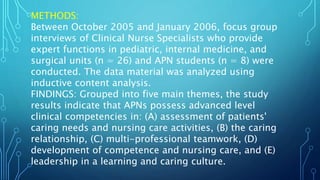 METHODS:
Between October 2005 and January 2006, focus group
interviews of Clinical Nurse Specialists who provide
expert functions in pediatric, internal medicine, and
surgical units (n = 26) and APN students (n = 8) were
conducted. The data material was analyzed using
inductive content analysis.
FINDINGS: Grouped into five main themes, the study
results indicate that APNs possess advanced level
clinical competencies in: (A) assessment of patients'
caring needs and nursing care activities, (B) the caring
relationship, (C) multi-professional teamwork, (D)
development of competence and nursing care, and (E)
leadership in a learning and caring culture.
 
