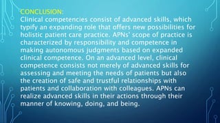 CONCLUSION:
Clinical competencies consist of advanced skills, which
typify an expanding role that offers new possibilities for
holistic patient care practice. APNs' scope of practice is
characterized by responsibility and competence in
making autonomous judgments based on expanded
clinical competence. On an advanced level, clinical
competence consists not merely of advanced skills for
assessing and meeting the needs of patients but also
the creation of safe and trustful relationships with
patients and collaboration with colleagues. APNs can
realize advanced skills in their actions through their
manner of knowing, doing, and being.
 