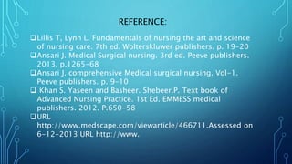 REFERENCE:
Lillis T, Lynn L. Fundamentals of nursing the art and science
of nursing care. 7th ed. Wolterskluwer publishers. p. 19-20
Ansari J. Medical Surgical nursing. 3rd ed. Peeve publishers.
2013. p.1265-68
Ansari J. comprehensive Medical surgical nursing. Vol-1.
Peeve publishers. p. 9-10
 Khan S. Yaseen and Basheer. Shebeer.P. Text book of
Advanced Nursing Practice. 1st Ed. EMMESS medical
publishers. 2012. P.650-58
URL
http://www.medscape.com/viewarticle/466711.Assessed on
6-12-2013 URL http://www.
 