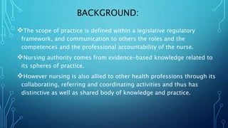 BACKGROUND:
The scope of practice is defined within a legislative regulatory
framework, and communication to others the roles and the
competences and the professional accountability of the nurse.
Nursing authority comes from evidence-based knowledge related to
its spheres of practice.
However nursing is also allied to other health professions through its
collaborating, referring and coordinating activities and thus has
distinctive as well as shared body of knowledge and practice.
 