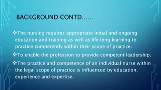 BACKGROUND CONTD……
The nursing requires appropriate initial and ongoing
education and training as well as life long learning to
practice competently within their scope of practice.
To enable the profession to provide competent leadership.
The practice and competence of an individual nurse within
the legal scope of practice is influenced by education,
experience and expertise.
 