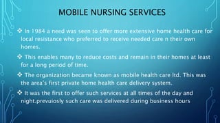 MOBILE NURSING SERVICES
 In 1984 a need was seen to offer more extensive home health care for
local resistance who preferred to receive needed care n their own
homes.
 This enables many to reduce costs and remain in their homes at least
for a long period of time.
 The organization became known as mobile health care ltd. This was
the area’s first private home health care delivery system.
 It was the first to offer such services at all times of the day and
night.prevuiosly such care was delivered during business hours
 
