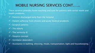 MOBILE NURSING SERVICES CONT.…..
These services provides home teaching and care for patients with varied needs and
health problems.
- Patients discharged early from the hospital.
- Patient suffering from chronic and acute medical problems
- Surgical patients
- The elderly
- The seriously ill
- Hospice concept
- Ventilator dependent
- Assistance in bathing, dressing, meals, transportation, light and housekeeping.
 