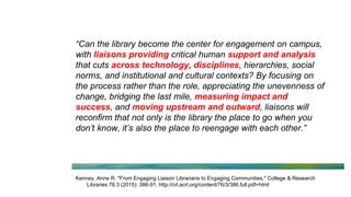 “Can the library become the center for engagement on campus,
with liaisons providing critical human support and analysis
that cuts across technology, disciplines, hierarchies, social
norms, and institutional and cultural contexts? By focusing on
the process rather than the role, appreciating the unevenness of
change, bridging the last mile, measuring impact and
success, and moving upstream and outward, liaisons will
reconfirm that not only is the library the place to go when you
don’t know, it’s also the place to reengage with each other.”
Kenney, Anne R. "From Engaging Liaison Librarians to Engaging Communities." College & Research
Libraries 76.3 (2015): 386-91. http://crl.acrl.org/content/76/3/386.full.pdf+html
 