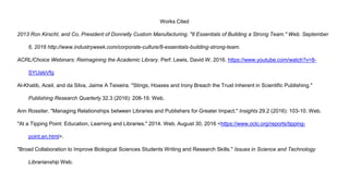 Works Cited
2013 Ron Kirscht, and Co, President of Donnelly Custom Manufacturing. "8 Essentials of Building a Strong Team." Web. September
6, 2016 http://www.industryweek.com/corporate-culture/8-essentials-building-strong-team.
ACRL/Choice Webinars: Reimagining the Academic Library. Perf. Lewis, David W. 2016. https://www.youtube.com/watch?v=8-
SYUslsVfg
Al-Khatib, Aceil, and da Silva, Jaime A Teixeira. "Stings, Hoaxes and Irony Breach the Trust Inherent in Scientific Publishing."
Publishing Research Quarterly 32.3 (2016): 208-19. Web.
Ann Rossiter. "Managing Relationships between Libraries and Publishers for Greater Impact." Insights 29.2 (2016): 103-10. Web.
"At a Tipping Point: Education, Learning and Libraries." 2014. Web. August 30, 2016 <https://www.oclc.org/reports/tipping-
point.en.html>.
"Broad Collaboration to Improve Biological Sciences Students Writing and Research Skills." Issues in Science and Technology
Librarianship Web.
 