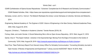 Works Cited - con’t
COAR Confederation of Opena Access Repositories. "Librarians’ Competencies for E-Research and Scholarly Communication."
COAR Related Activities. Web. <https://www.coar-repositories.org/activities/support-and-training/task-force-competencies/>.
Dempsey, Lorcan, and K.J. Varnum. The Network Reshapes the Library: Lorcan Dempsey on Libraries, Services and Networks. ,
2014.
Engineering, National Academy of. The Engineer of 2020: Visions of Engineering in the New Century. National Academies Press,
2004. Web. August 30, 2016.
Ferguson, Christine L. "Textbooks in Academic Libraries." Serials Review (2016): 00.
Fortney, Katie, and Justin Gonder. A Social Networking Site is Not an Open Access Repository., 2015. Web. August 31, 2016.
Gamer, Amy K. "The Aspen Institute - Libraries in the Exponential Age: Moving From the Edge of Innovation to the Center of
Community." 2016. Web. August 29, 2016 <http://csreports.aspeninstitute.org/Dialogue-on-Public-Libraries>.
Gary Price. "New Preliminary Report From Harvard Library Office For Scholarly Communication: “Converting Scholarly Journals to
Open Access: A Review of Approaches and Experiences”." Library Journal infoDOCKET. March 16 2016. Web.
<http://scholar.aci.info/view/15066a30c14000e0004/15388263f1300014c19>.
 